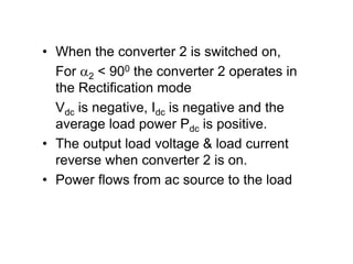 • When the converter 2 is switched on,
For 2 < 900 the converter 2 operates in
the Rectification mode
Vdc is negative, Idc is negative and the
average load power Pdc is positive.
• The output load voltage & load current
reverse when converter 2 is on.
• Power flows from ac source to the load
 