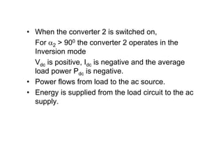 • When the converter 2 is switched on,
For 2 > 900 the converter 2 operates in the
Inversion mode
Vdc is positive, Idc is negative and the average
load power Pdc is negative.
• Power flows from load to the ac source.
• Energy is supplied from the load circuit to the ac
supply.
 