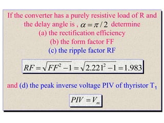 If the converter has a purely resistive load of R and
the delay angle is , determine
(a) the rectification efficiency
(b) the form factor FF
(c) the ripple factor RF
and (d) the peak inverse voltage PIV of thyristor T1
2
/

 
983
.
1
1
221
.
2
1 2
2




 FF
RF
m
V
PIV 
 
