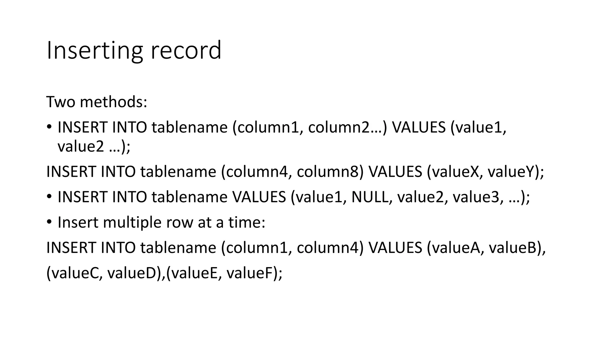 Inserting record
Two methods:
• INSERT INTO tablename (column1, column2…) VALUES (value1,
value2 …);
INSERT INTO tablename (column4, column8) VALUES (valueX, valueY);
• INSERT INTO tablename VALUES (value1, NULL, value2, value3, …);
• Insert multiple row at a time:
INSERT INTO tablename (column1, column4) VALUES (valueA, valueB),
(valueC, valueD),(valueE, valueF);
 