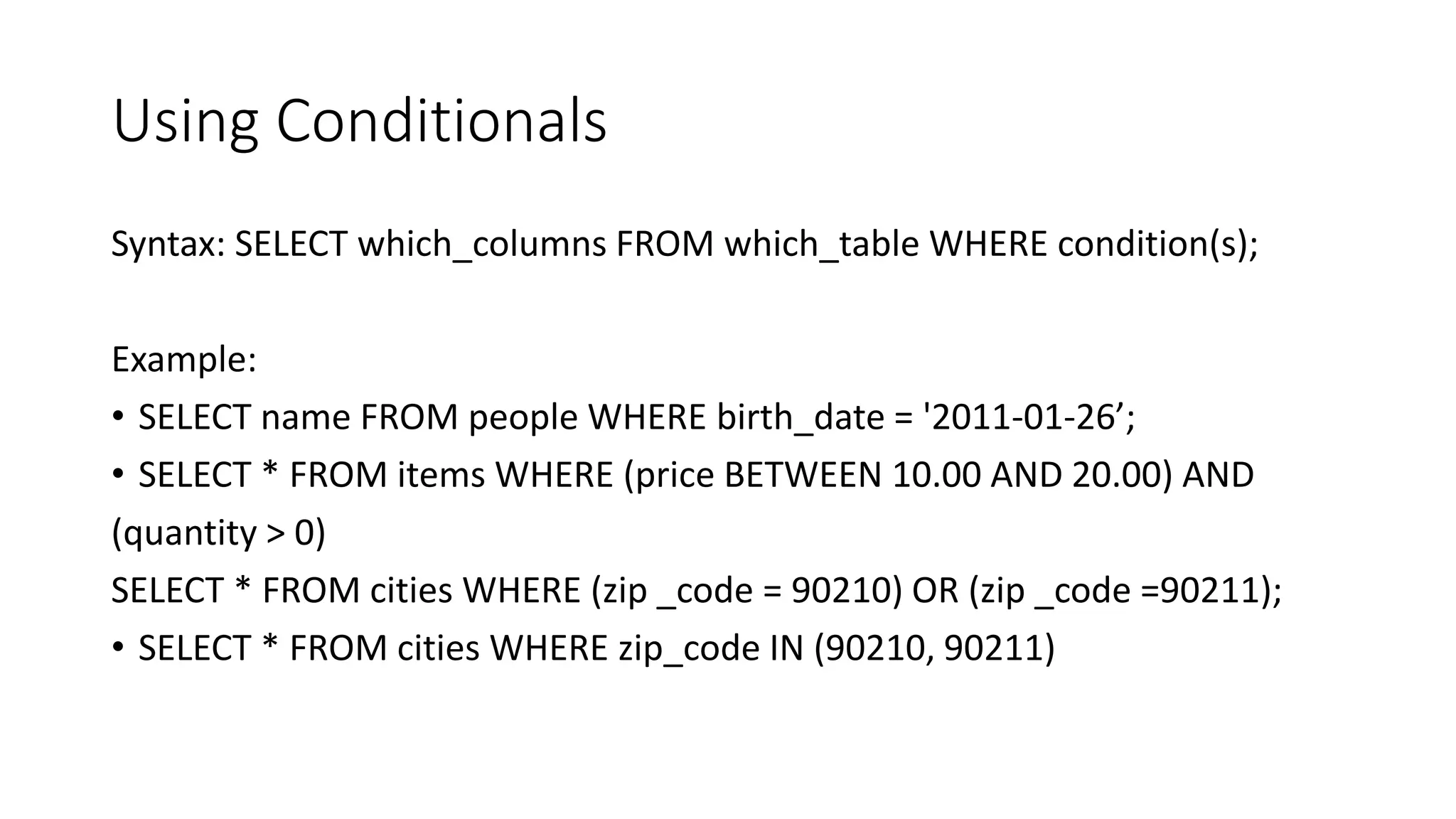 Using Conditionals
Syntax: SELECT which_columns FROM which_table WHERE condition(s);
Example:
• SELECT name FROM people WHERE birth_date = '2011-01-26’;
• SELECT * FROM items WHERE (price BETWEEN 10.00 AND 20.00) AND
(quantity > 0)
SELECT * FROM cities WHERE (zip _code = 90210) OR (zip _code =90211);
• SELECT * FROM cities WHERE zip_code IN (90210, 90211)
 
