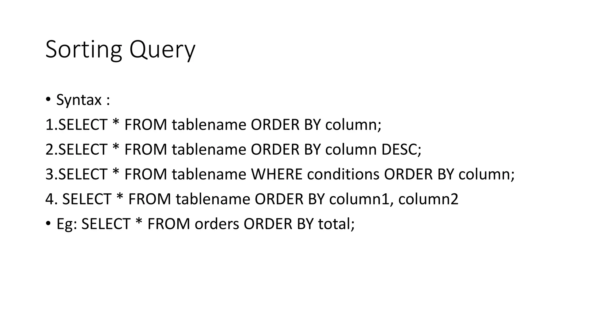 Sorting Query
• Syntax :
1.SELECT * FROM tablename ORDER BY column;
2.SELECT * FROM tablename ORDER BY column DESC;
3.SELECT * FROM tablename WHERE conditions ORDER BY column;
4. SELECT * FROM tablename ORDER BY column1, column2
• Eg: SELECT * FROM orders ORDER BY total;
 