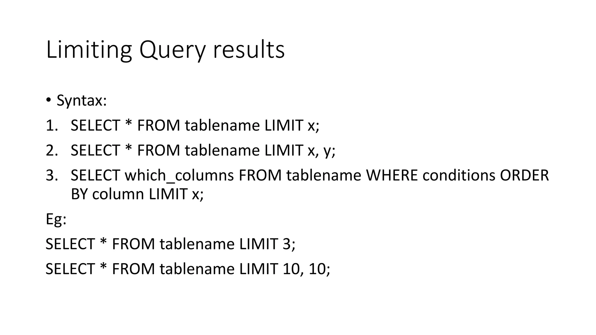 Limiting Query results
• Syntax:
1. SELECT * FROM tablename LIMIT x;
2. SELECT * FROM tablename LIMIT x, y;
3. SELECT which_columns FROM tablename WHERE conditions ORDER
BY column LIMIT x;
Eg:
SELECT * FROM tablename LIMIT 3;
SELECT * FROM tablename LIMIT 10, 10;
 