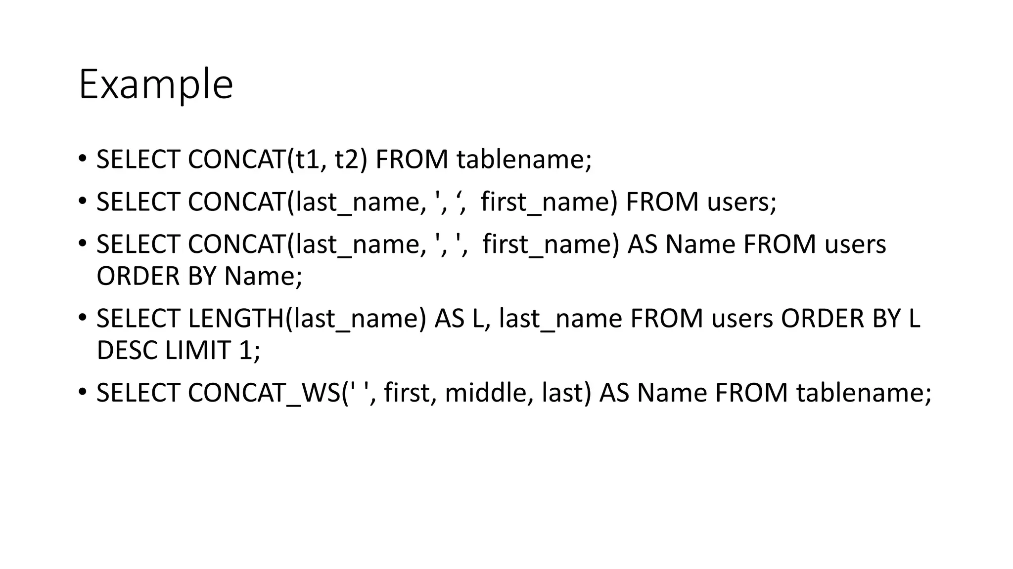 Example
• SELECT CONCAT(t1, t2) FROM tablename;
• SELECT CONCAT(last_name, ', ‘, first_name) FROM users;
• SELECT CONCAT(last_name, ', ', first_name) AS Name FROM users
ORDER BY Name;
• SELECT LENGTH(last_name) AS L, last_name FROM users ORDER BY L
DESC LIMIT 1;
• SELECT CONCAT_WS(' ', first, middle, last) AS Name FROM tablename;
 