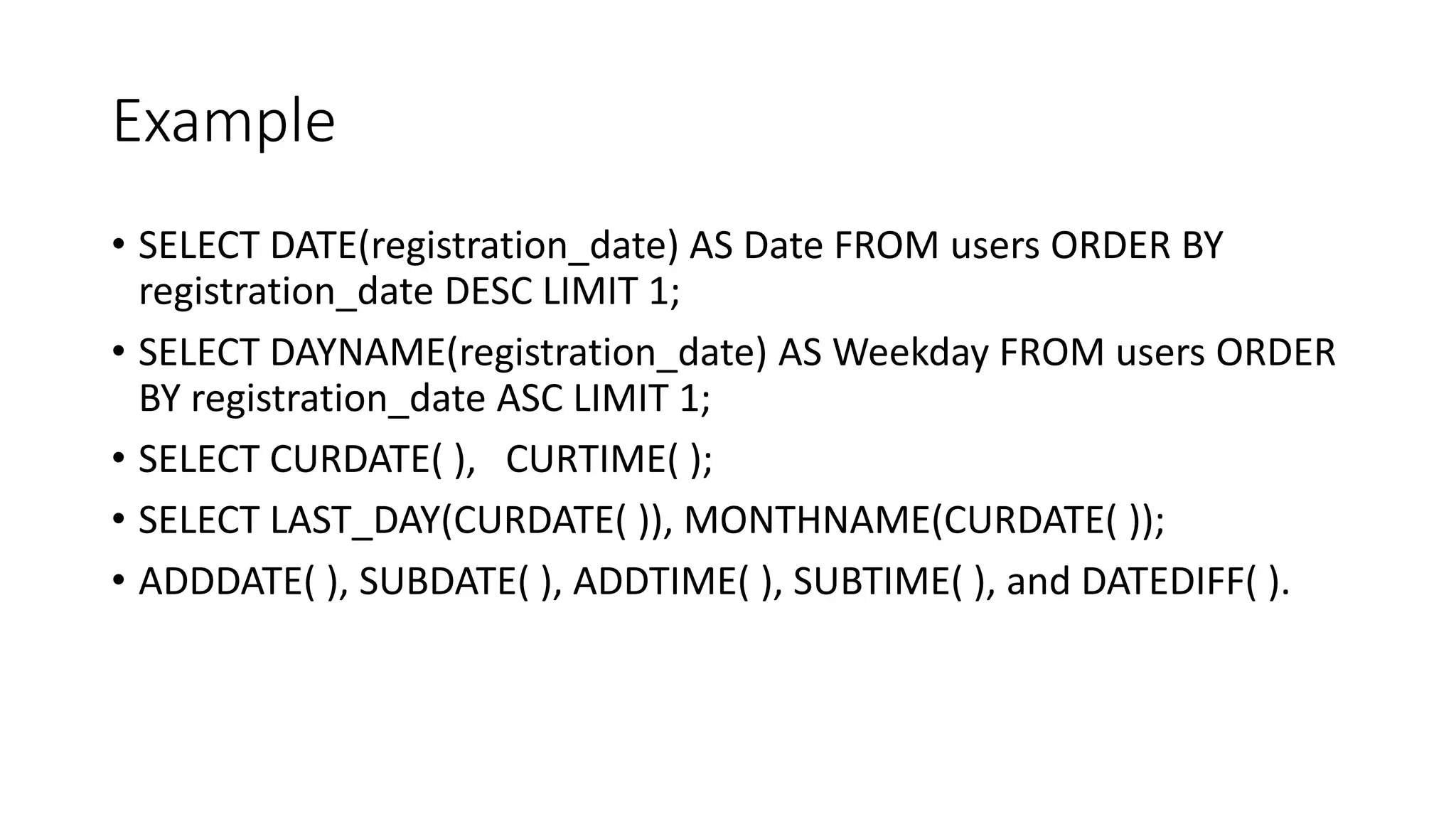 Example
• SELECT DATE(registration_date) AS Date FROM users ORDER BY
registration_date DESC LIMIT 1;
• SELECT DAYNAME(registration_date) AS Weekday FROM users ORDER
BY registration_date ASC LIMIT 1;
• SELECT CURDATE( ), CURTIME( );
• SELECT LAST_DAY(CURDATE( )), MONTHNAME(CURDATE( ));
• ADDDATE( ), SUBDATE( ), ADDTIME( ), SUBTIME( ), and DATEDIFF( ).
 