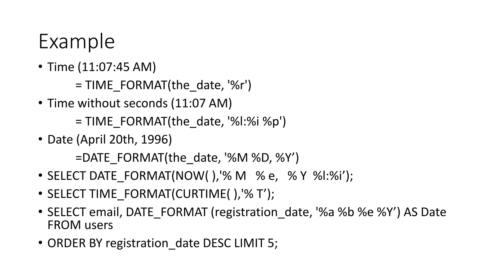 Example
• Time (11:07:45 AM)
= TIME_FORMAT(the_date, '%r')
• Time without seconds (11:07 AM)
= TIME_FORMAT(the_date, '%l:%i %p')
• Date (April 20th, 1996)
=DATE_FORMAT(the_date, '%M %D, %Y’)
• SELECT DATE_FORMAT(NOW( ),'% M % e, % Y %l:%i’);
• SELECT TIME_FORMAT(CURTIME( ),'% T’);
• SELECT email, DATE_FORMAT (registration_date, '%a %b %e %Y’) AS Date
FROM users
• ORDER BY registration_date DESC LIMIT 5;
 
