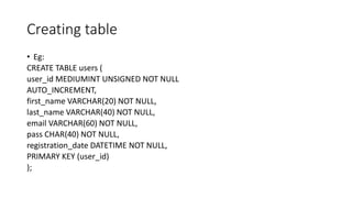 Creating table
• Eg:
CREATE TABLE users (
user_id MEDIUMINT UNSIGNED NOT NULL
AUTO_INCREMENT,
first_name VARCHAR(20) NOT NULL,
last_name VARCHAR(40) NOT NULL,
email VARCHAR(60) NOT NULL,
pass CHAR(40) NOT NULL,
registration_date DATETIME NOT NULL,
PRIMARY KEY (user_id)
);
 