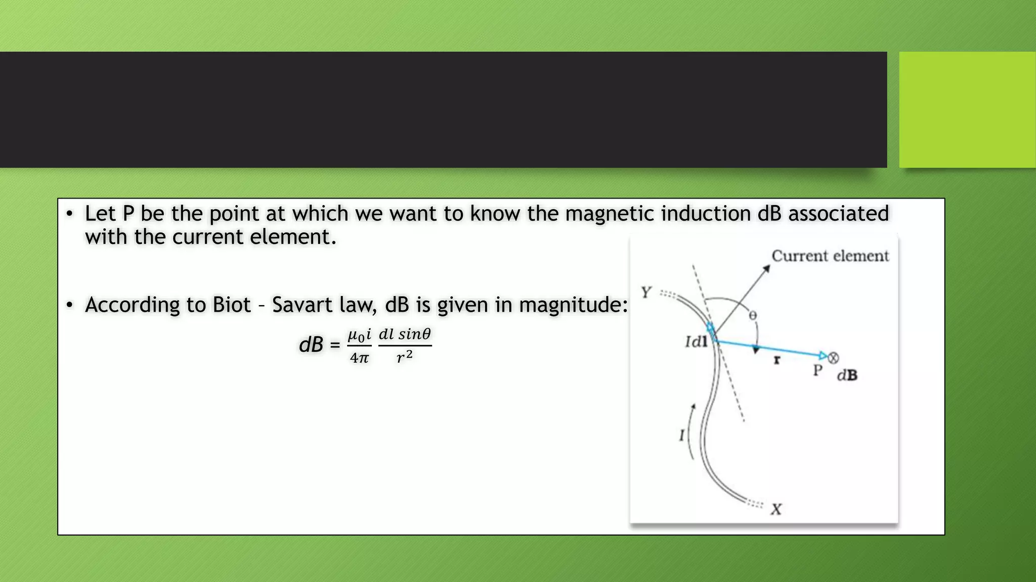 • Let P be the point at which we want to know the magnetic induction dB associated
with the current element.
• According to Biot – Savart law, dB is given in magnitude:
dB =
𝜇0𝑖
4𝜋
𝑑𝑙 𝑠𝑖𝑛𝜃
𝑟2
 