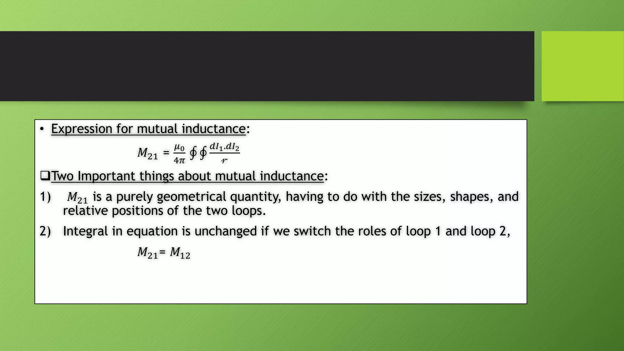 • Expression for mutual inductance:
𝑀21 =
𝜇0
4𝜋
𝑑𝐼1.𝑑𝐼2
𝓇
Two Important things about mutual inductance:
1) 𝑀21 is a purely geometrical quantity, having to do with the sizes, shapes, and
relative positions of the two loops.
2) Integral in equation is unchanged if we switch the roles of loop 1 and loop 2,
𝑀21= 𝑀12
 