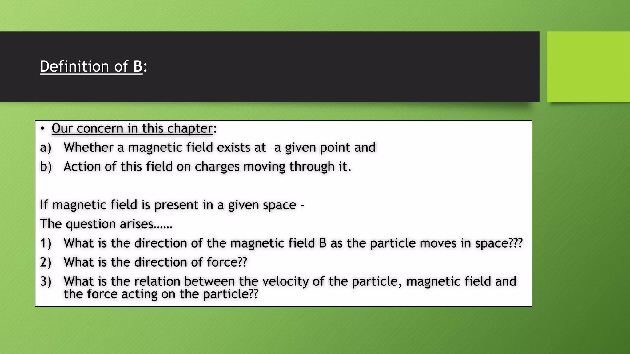 Definition of B:
• Our concern in this chapter:
a) Whether a magnetic field exists at a given point and
b) Action of this field on charges moving through it.
If magnetic field is present in a given space -
The question arises……
1) What is the direction of the magnetic field B as the particle moves in space???
2) What is the direction of force??
3) What is the relation between the velocity of the particle, magnetic field and
the force acting on the particle??
 