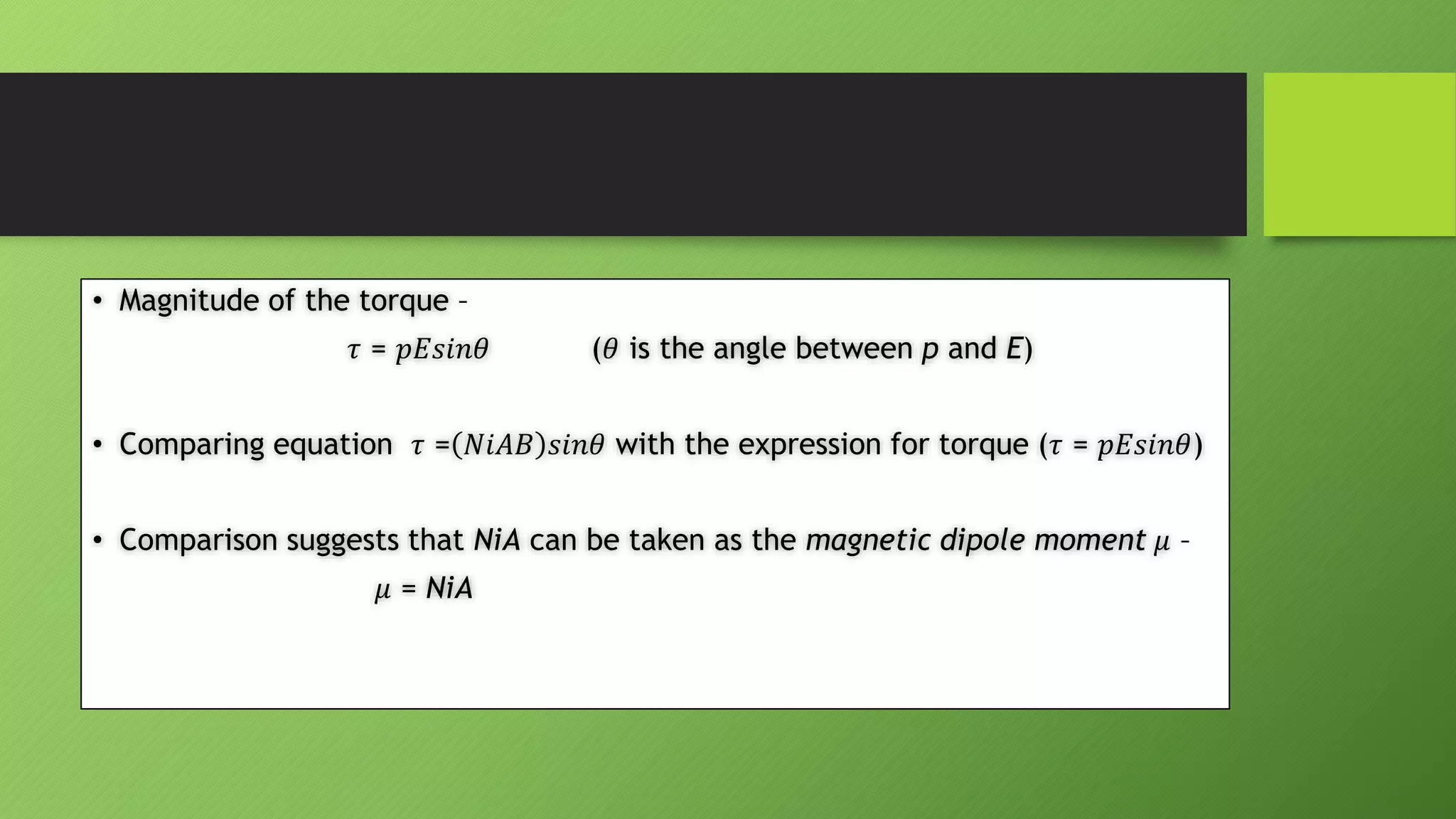 • Magnitude of the torque –
𝜏 = 𝑝𝐸𝑠𝑖𝑛𝜃 (𝜃 is the angle between p and E)
• Comparing equation 𝜏 = 𝑁𝑖𝐴𝐵 𝑠𝑖𝑛𝜃 with the expression for torque (𝜏 = 𝑝𝐸𝑠𝑖𝑛𝜃)
• Comparison suggests that NiA can be taken as the magnetic dipole moment 𝜇 –
𝜇 = NiA
 
