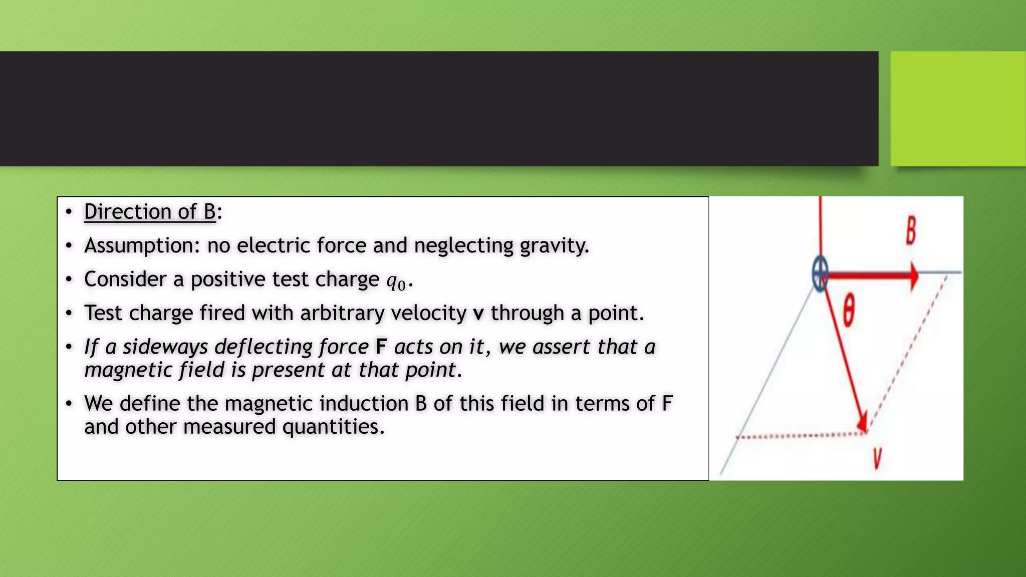 • Direction of B:
• Assumption: no electric force and neglecting gravity.
• Consider a positive test charge 𝑞0.
• Test charge fired with arbitrary velocity v through a point.
• If a sideways deflecting force F acts on it, we assert that a
magnetic field is present at that point.
• We define the magnetic induction B of this field in terms of F
and other measured quantities.
 