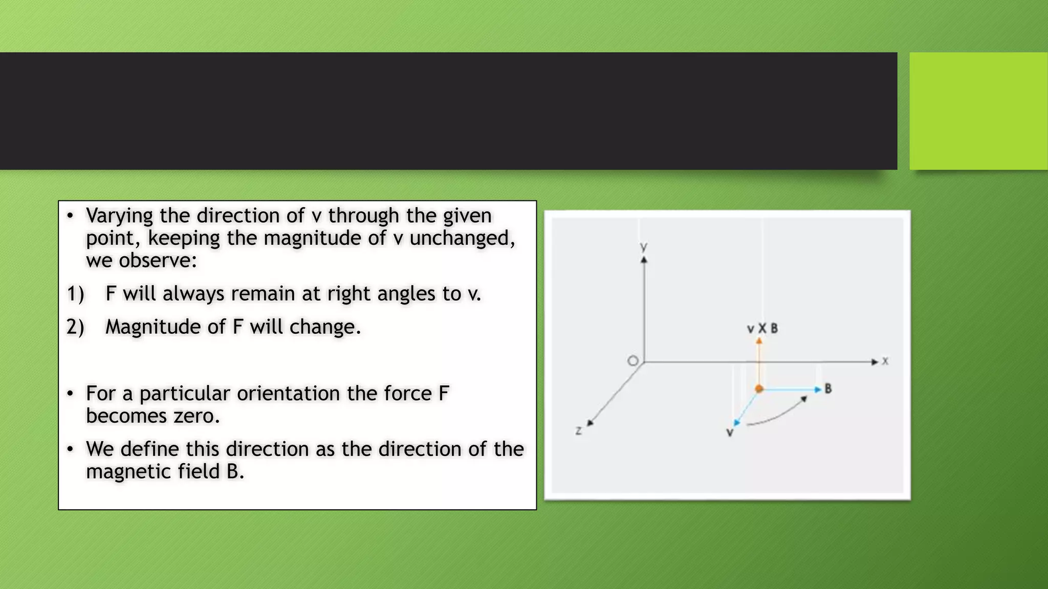 • Varying the direction of v through the given
point, keeping the magnitude of v unchanged,
we observe:
1) F will always remain at right angles to v.
2) Magnitude of F will change.
• For a particular orientation the force F
becomes zero.
• We define this direction as the direction of the
magnetic field B.
 