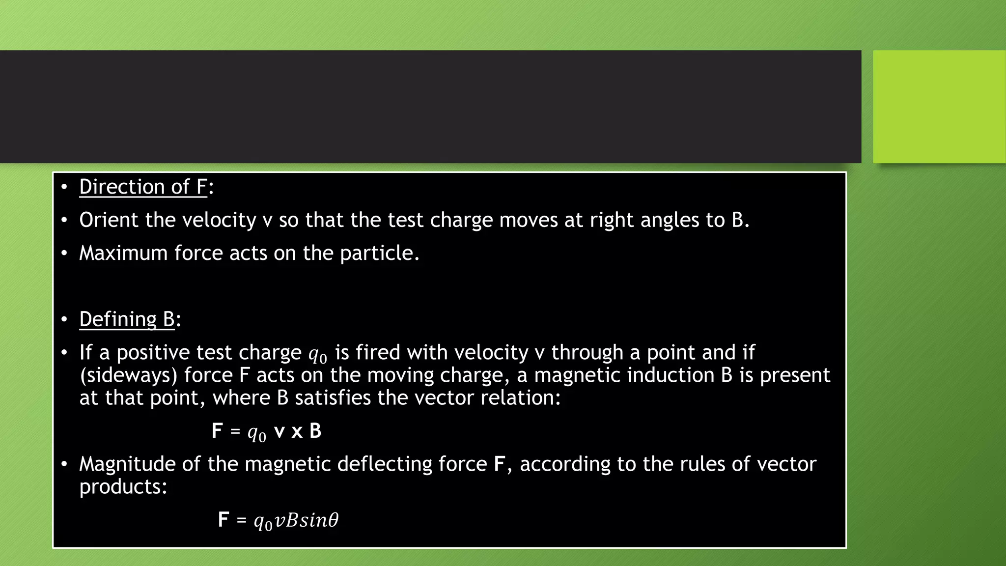 • Direction of F:
• Orient the velocity v so that the test charge moves at right angles to B.
• Maximum force acts on the particle.
• Defining B:
• If a positive test charge 𝑞0 is fired with velocity v through a point and if
(sideways) force F acts on the moving charge, a magnetic induction B is present
at that point, where B satisfies the vector relation:
F = 𝑞0 v x B
• Magnitude of the magnetic deflecting force F, according to the rules of vector
products:
F = 𝑞0𝑣𝐵𝑠𝑖𝑛𝜃
 