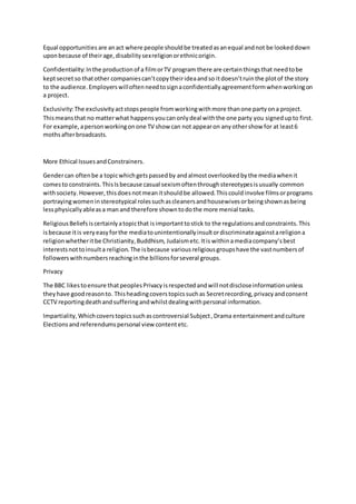 Equal opportunities are anact where people shouldbe treatedasanequal andnot be lookeddown
uponbecause of theirage,disabilitysexreligionorethnicorigin.
Confidentiality:Inthe productionof a filmorTV program there are certainthingsthat needtobe
keptsecretso thatother companiescan’tcopytheirideaandso itdoesn’truinthe plotof the story
to the audience.Employerswilloftenneedtosignaconfidentiallyagreementformwhenworkingon
a project.
Exclusivity:The exclusivityactstopspeople fromworkingwithmore thanone partyona project.
Thismeansthat no matterwhat happensyoucanonlydeal withthe one party you signedupto first.
For example, apersonworkingonone TV show can not appearon anyothershow for at least6
mothsafterbroadcasts.
More Ethical IssuesandConstrainers.
Gendercan oftenbe a topicwhichgetspassedby andalmostoverlookedbythe mediawhenit
comesto constraints.ThisIsbecause casual sexismoftenthroughstereotypesisusually common
withsociety. However, thisdoesnotmeanitshouldbe allowed.Thiscouldinvolve filmsorprograms
portrayingwomeninstereotypical rolessuchascleanersandhousewivesorbeingshownasbeing
lessphysicallyableasa manand therefore showntodothe more menial tasks.
ReligiousBeliefsiscertainlyatopicthat isimportanttostick to the regulationsandconstraints.This
isbecause itis veryeasyforthe mediatounintentionallyinsultordiscriminateagainstareligiona
religionwhetheritbe Christianity,Buddhism, Judaismetc.Itis withinamediacompany’sbest
interestsnottoinsulta religion.The isbecause variousreligiousgroupshave the vastnumbersof
followerswithnumbersreachinginthe billionsforseveral groups.
Privacy
The BBC likestoensure thatpeoplesPrivacyisrespectedandwill notdiscloseinformationunless
theyhave goodreasonto. Thisheadingcoverstopicssuchas Secretrecording,privacyandconsent
CCTV reportingdeathandsufferingandwhilstdealingwithpersonal information.
Impartiality,Whichcoverstopicssuchascontroversial Subject,Drama entertainmentandculture
Electionsandreferendumspersonal view contentetc.
 