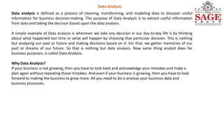 Data Analysis
Data analysis is defined as a process of cleaning, transforming, and modeling data to discover useful
information for business decision-making. The purpose of Data Analysis is to extract useful information
from data and taking the decision based upon the data analysis.
A simple example of Data analysis is whenever we take any decision in our day-to-day life is by thinking
about what happened last time or what will happen by choosing that particular decision. This is nothing
but analyzing our past or future and making decisions based on it. For that, we gather memories of our
past or dreams of our future. So that is nothing but data analysis. Now same thing analyst does for
business purposes, is called Data Analysis.
Why Data Analysis?
If your business is not growing, then you have to look back and acknowledge your mistakes and make a
plan again without repeating those mistakes. And even if your business is growing, then you have to look
forward to making the business to grow more. All you need to do is analyze your business data and
business processes.
 