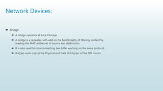 Network Devices:
 Bridge
 A bridge operates at data link layer.
 A bridge is a repeater, with add on the functionality of filtering content by
reading the MAC addresses of source and destination.
 It is also used for interconnecting two LANs working on the same protocol.
 Bridges work only at the Physical and Data Link layers of the OSI model.
 