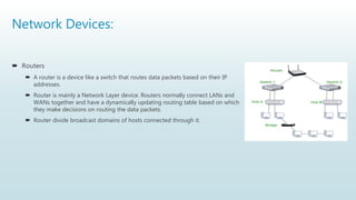 Network Devices:
 Routers
 A router is a device like a switch that routes data packets based on their IP
addresses.
 Router is mainly a Network Layer device. Routers normally connect LANs and
WANs together and have a dynamically updating routing table based on which
they make decisions on routing the data packets.
 Router divide broadcast domains of hosts connected through it.
 