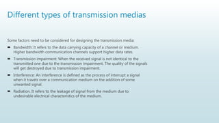 Different types of transmission medias
Some factors need to be considered for designing the transmission media:
 Bandwidth: It refers to the data carrying capacity of a channel or medium.
Higher bandwidth communication channels support higher data rates.
 Transmission impairment: When the received signal is not identical to the
transmitted one due to the transmission impairment. The quality of the signals
will get destroyed due to transmission impairment.
 Interference: An interference is defined as the process of interrupt a signal
when it travels over a communication medium on the addition of some
unwanted signal.
 Radiation. It refers to the leakage of signal from the medium due to
undesirable electrical characteristics of the medium.
 