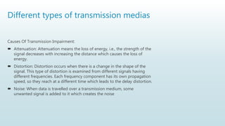 Different types of transmission medias
Causes Of Transmission Impairment:
 Attenuation: Attenuation means the loss of energy, i.e., the strength of the
signal decreases with increasing the distance which causes the loss of
energy.
 Distortion: Distortion occurs when there is a change in the shape of the
signal. This type of distortion is examined from different signals having
different frequencies. Each frequency component has its own propagation
speed, so they reach at a different time which leads to the delay distortion.
 Noise: When data is travelled over a transmission medium, some
unwanted signal is added to it which creates the noise
 