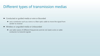 Different types of transmission medias
 Conducted or guided media or wire or Bounded
 use a conductor such as a wire or a fiber optic cable to move the signal from
sender to receiver
 Wireless or unguided media or Unbounded
 use radio waves of different frequencies and do not need a wire or cable
conductor to transmit signals
 