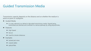 Guided Transmission Media
Transmission capacity depends on the distance and on whether the medium is
point-to-point or multipoint.
 Guided Media:
 It is also referred to as Wired or Bounded transmission media. Signals being
transmitted are directed and confined in a narrow pathway by using physical links.
 Features:
 High Speed
 Secure
 Used for shorter distances
 Examples
 twisted pair wires
 coaxial cables
 optical fiber
 