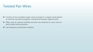 Twisted Pair Wires
 Consists of two insulated copper wires arranged in a regular spiral pattern
to minimize the electromagnetic interference between adjacent pairs
 Often used at customer facilities and also over distances to carry voice as
well as data communications
 Low frequency transmission medium
 