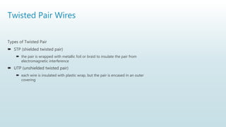Twisted Pair Wires
Types of Twisted Pair
 STP (shielded twisted pair)
 the pair is wrapped with metallic foil or braid to insulate the pair from
electromagnetic interference
 UTP (unshielded twisted pair)
 each wire is insulated with plastic wrap, but the pair is encased in an outer
covering
 