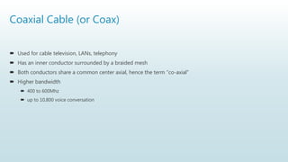 Coaxial Cable (or Coax)
 Used for cable television, LANs, telephony
 Has an inner conductor surrounded by a braided mesh
 Both conductors share a common center axial, hence the term “co-axial”
 Higher bandwidth
 400 to 600Mhz
 up to 10,800 voice conversation
 