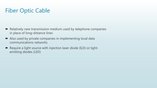 Fiber Optic Cable
 Relatively new transmission medium used by telephone companies
in place of long-distance lines
 Also used by private companies in implementing local data
communications networks
 Require a light source with injection laser diode (ILD) or light-
emitting diodes (LED)
 