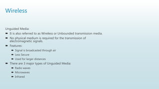 Wireless
Unguided Media:
 It is also referred to as Wireless or Unbounded transmission media.
 No physical medium is required for the transmission of
electromagnetic signals.
 Features:
 Signal is broadcasted through air
 Less Secure
 Used for larger distances
 There are 3 major types of Unguided Media:
 Radio waves
 Microwaves
 Infrared
 