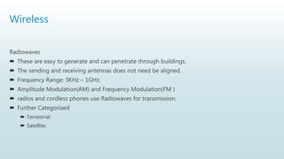 Wireless
Radiowaves
 These are easy to generate and can penetrate through buildings.
 The sending and receiving antennas does not need be aligned.
 Frequency Range: 3KHz – 1GHz.
 Amplitude Modulation(AM) and Frequency Modulation(FM )
 radios and cordless phones use Radiowaves for transmission.
 Further Categorized
 Terrestrial
 Satellite.
 