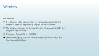 Wireless
Microwaves
 It is a line of sight transmission i.e. the sending and receiving
antennas need to be properly aligned with each other.
 The distance covered by the signal is directly proportional to the
height of the antenna.
 Frequency Range:1GHz – 300GHz.
 These are majorly used for mobile phone communication and
television distribution.
 