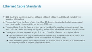 Ethernet Cable Standards
 IEEE shorthand identifiers, such as 10Base5, 10Base2, 10BaseT, and 10BaseF include three
pieces of information:
 The number 10: At the front of each identifier, 10 denotes the standard data transfer speed
over these media - ten megabits per second (10Mbps).
 The word Base: Short for Baseband, this part of the identifier signifies a type of network that
uses only one carrier frequency for signaling and requires all network stations to share its use.
 The segment type or segment length: This part of the identifier can be a digit or a letter:
 Digit: shorthand for how long (in meters) a cable segment may be before attenuation sets in. For
example, a 10Base5 segment can be no more than 500 meters long.
 Letter: identifies a specific physical type of cable. For example, the T at the end of 10BaseT stands
for twisted-pair & F at the end of stands for Fiber.
 