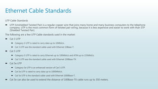 Ethernet Cable Standards
UTP Cable Standards
 UTP (Unshielded Twisted Pair) is a regular copper wire that joins many home and many business computers to the telephone
company. UTP is the most common form of twisted pair wiring, because it is less expensive and easier to work with than STP
(Shielded Twisted Pair).
The following are a few UTP Cable standards used in the market:
 Cat 3 UTP
 Category 3 UTP is rated to carry data up to 10Mbit/s.
 Cat 3 UTP was the standard cable used with Ethernet 10Base-T.
 Cat 5 UTP
 Category 5 UTP is rated to carry Ethernet up to 100Mbit/s and ATM up to 155Mbit/s.
 Cat 5 UTP was the standard cable used with Ethernet 100Base-TX.
 Cat 5e UTP
 Category 5e UTP is an enhanced version of Cat 5 UTP.
 Cat 5e UTP is rated to carry data up to 1000Mbit/s.
 Cat 5e UTP is the standard cable used with Ethernet 1000Base-T.
 Cat 5e can also be used to extend the distance of 100Base-TX cable runs up to 350 meters.
 