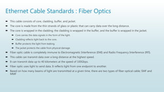 Ethernet Cable Standards : Fiber Optics
 This cable consists of core, cladding, buffer, and jacket.
 The core is made from the thin strands of glass or plastic that can carry data over the long distance.
 The core is wrapped in the cladding; the cladding is wrapped in the buffer, and the buffer is wrapped in the jacket.
 Core carries the data signals in the form of the light.
 Cladding reflects light back to the core.
 Buffer protects the light from leaking.
 The jacket protects the cable from physical damage.
 Fiber optic cable is completely immune to Electromagnetic Interference (EMI) and Radio Frequency Interference (RFI).
 This cable can transmit data over a long distance at the highest speed.
 It can transmit data up to 40 kilometers at the speed of 100Gbps.
 Fiber optic uses light to send data. It reflects light from one endpoint to another.
 Based on how many beams of light are transmitted at a given time, there are two types of fiber optical cable; SMF and
MMF
 