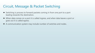 Circuit, Message & Packet Switching
 Switching is process to forward packets coming in from one port to a port
leading towards the destination.
 When data comes on a port it is called ingress, and when data leaves a port or
goes out it is called egress.
 A communication system may include number of switches and nodes.
 