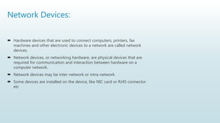 Network Devices:
 Hardware devices that are used to connect computers, printers, fax
machines and other electronic devices to a network are called network
devices.
 Network devices, or networking hardware, are physical devices that are
required for communication and interaction between hardware on a
computer network.
 Network devices may be inter-network or intra-network.
 Some devices are installed on the device, like NIC card or RJ45 connector
etc
 