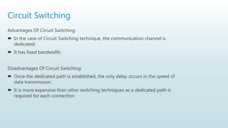 Circuit Switching
Advantages Of Circuit Switching:
 In the case of Circuit Switching technique, the communication channel is
dedicated.
 It has fixed bandwidth.
Disadvantages Of Circuit Switching:
 Once the dedicated path is established, the only delay occurs in the speed of
data transmission.
 It is more expensive than other switching techniques as a dedicated path is
required for each connection
 