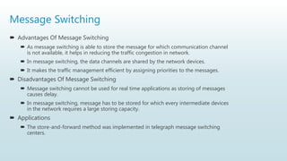 Message Switching
 Advantages Of Message Switching
 As message switching is able to store the message for which communication channel
is not available, it helps in reducing the traffic congestion in network.
 In message switching, the data channels are shared by the network devices.
 It makes the traffic management efficient by assigning priorities to the messages.
 Disadvantages Of Message Switching
 Message switching cannot be used for real time applications as storing of messages
causes delay.
 In message switching, message has to be stored for which every intermediate devices
in the network requires a large storing capacity.
 Applications
 The store-and-forward method was implemented in telegraph message switching
centers.
 