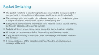 Packet Switching
 The packet switching is a switching technique in which the message is sent in
one go, but it is divided into smaller pieces, and they are sent individually.
 The message splits into smaller pieces known as packets and packets are given
a unique number to identify their order at the receiving end.
 Every packet contains some information in its headers such as source address,
destination address and sequence number.
 Packets will travel across the network, taking the shortest path as possible.
 All the packets are reassembled at the receiving end in correct order.
 If any packet is missing or corrupted, then the message will be sent to resend
the message.
 If the correct order of the packets is reached, then the acknowledgment
message will be sent
 