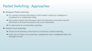 Packet Switching : Approaches
 Datagram Packet switching:
 It is a packet switching technology in which packet is known as a datagram, is
considered as an independent entity.
 Each packet contains the information about the destination and switch uses this
information to forward the packet to the correct destination.
 It is also known as connectionless switching.
 Virtual Circuit Switching
 Virtual Circuit Switching is also known as connection-oriented switching.
 In the case of Virtual circuit switching, a preplanned route is established before the
messages are sent.
 