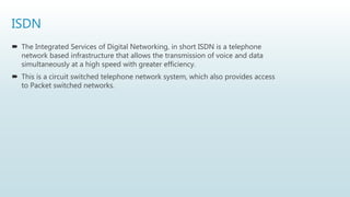 ISDN
 The Integrated Services of Digital Networking, in short ISDN is a telephone
network based infrastructure that allows the transmission of voice and data
simultaneously at a high speed with greater efficiency.
 This is a circuit switched telephone network system, which also provides access
to Packet switched networks.
 