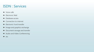 ISDN : Services
 Voice calls
 Electronic Mail
 Database access
 Connection to internet
 Electronic Fund transfer
 Image and graphics exchange
 Document storage and transfer
 Audio and Video Conferencing
 etc
 