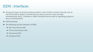 ISDN : Interfaces
 Among the types of several interfaces present, some of them contains channels such as
the B-Channels or Bearer Channels that are used to transmit voice and data
simultaneously; the D- Channels or Delta Channels that are used for signaling purpose to
set up communication.
 ISDN Interfaces:
 The following are the interfaces of ISDN:
 Basic Rate Interface (BRI)
 Primary Rate Interface (PRI)
 Narrowband ISDN
 Broadband ISDN
 
