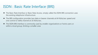 ISDN : Basic Rate Interface (BRI)
 The Basic Rate Interface or Basic Rate Access, simply called the ISDN BRI connection uses
the existing telephone infrastructure.
 The BRI configuration provides two data or bearer channels at 64 Kbits/sec speed and
one control or delta channel at 16 Kbits/sec.
 The ISDN BRI interface is commonly used by smaller organizations or home users or
within a local group, limiting a smaller area
 