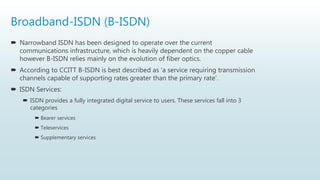 Broadband-ISDN (B-ISDN)
 Narrowband ISDN has been designed to operate over the current
communications infrastructure, which is heavily dependent on the copper cable
however B-ISDN relies mainly on the evolution of fiber optics.
 According to CCITT B-ISDN is best described as ‘a service requiring transmission
channels capable of supporting rates greater than the primary rate’.
 ISDN Services:
 ISDN provides a fully integrated digital service to users. These services fall into 3
categories
 Bearer services
 Teleservices
 Supplementary services
 