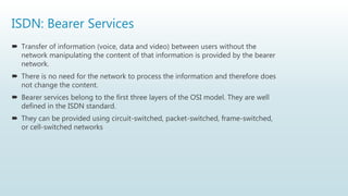 ISDN: Bearer Services
 Transfer of information (voice, data and video) between users without the
network manipulating the content of that information is provided by the bearer
network.
 There is no need for the network to process the information and therefore does
not change the content.
 Bearer services belong to the first three layers of the OSI model. They are well
defined in the ISDN standard.
 They can be provided using circuit-switched, packet-switched, frame-switched,
or cell-switched networks
 