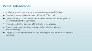 ISDN: Teleservices
 In this the network may change or process the contents of the data.
 These services corresponds to layers 4-7 of the OSI model.
 Teleservices relay on the facilities of the bearer services and are designed to
accommodate complex user needs.
 The user need not to be aware of the details of the process.
 Teleservices include telephony, teletex, telefax, videotex, telex and
teleconferencing.
 Though the ISDN defines these services by name yet they have not yet become
standards.
 