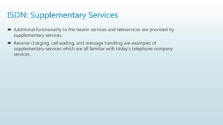 ISDN: Supplementary Services
 Additional functionality to the bearer services and teleservices are provided by
supplementary services.
 Reverse charging, call waiting, and message handling are examples of
supplementary services which are all familiar with today’s telephone company
services.
 